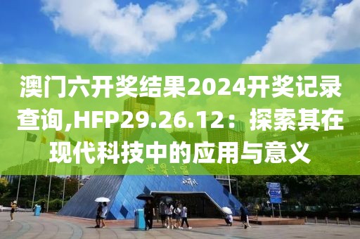 澳門六開獎(jiǎng)結(jié)果2024開獎(jiǎng)記錄查詢,HFP29.26.12：探索其在現(xiàn)代科技中的應(yīng)用與意義