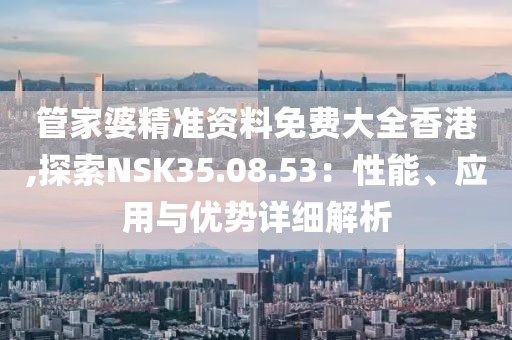 管家婆精準(zhǔn)資料免費大全香港,探索NSK35.08.53：性能、應(yīng)用與優(yōu)勢詳細(xì)解析