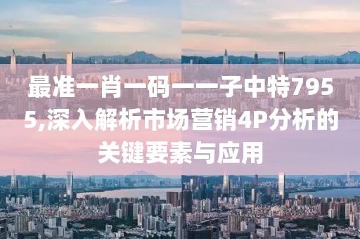 最準(zhǔn)一肖一碼一一子中特7955,深入解析市場(chǎng)營銷4P分析的關(guān)鍵要素與應(yīng)用
