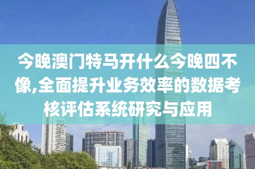 今晚澳門特馬開什么今晚四不像,全面提升業(yè)務(wù)效率的數(shù)據(jù)考核評(píng)估系統(tǒng)研究與應(yīng)用