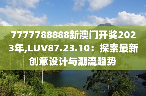 7777788888新澳門開獎(jiǎng)2023年,LUV87.23.10：探索最新創(chuàng)意設(shè)計(jì)與潮流趨勢(shì)