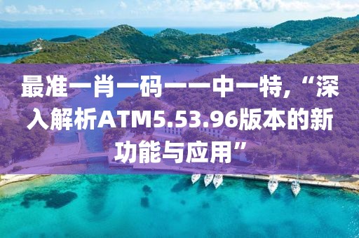 最準(zhǔn)一肖一碼一一中一特,“深入解析ATM5.53.96版本的新功能與應(yīng)用”