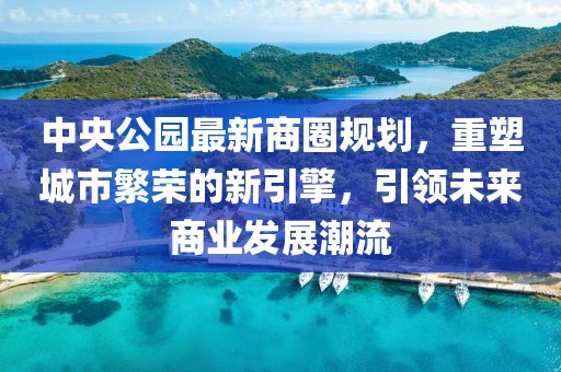 中央公園最新商圈規(guī)劃，重塑城市繁榮的新引擎，引領(lǐng)未來商業(yè)發(fā)展潮流