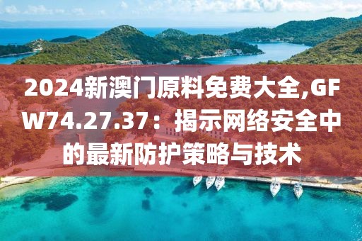 2024新澳門原料免費(fèi)大全,GFW74.27.37：揭示網(wǎng)絡(luò)安全中的最新防護(hù)策略與技術(shù)