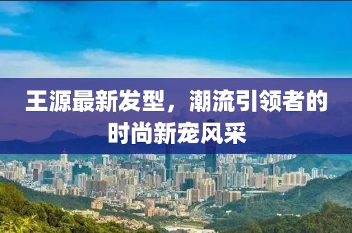王源最新發(fā)型，潮流引領者的時尚新寵風采