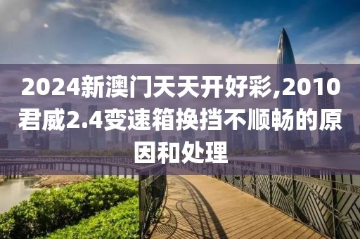 2024新澳門天天開好彩,2010君威2.4變速箱換擋不順暢的原因和處理