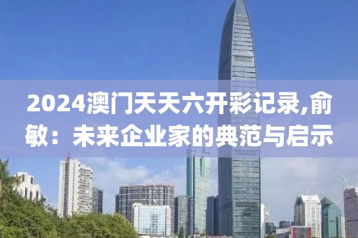 2024澳門天天六開彩記錄,俞敏：未來企業(yè)家的典范與啟示