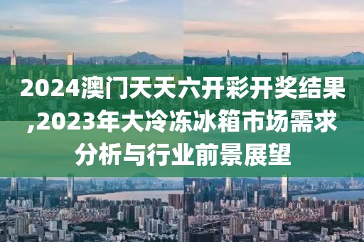 2024澳門天天六開彩開獎結(jié)果,2023年大冷凍冰箱市場需求分析與行業(yè)前景展望