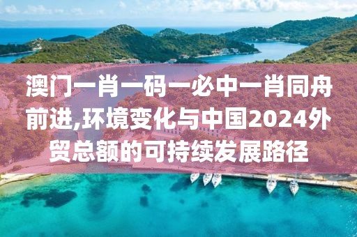 澳門一肖一碼一必中一肖同舟前進(jìn),環(huán)境變化與中國(guó)2024外貿(mào)總額的可持續(xù)發(fā)展路徑