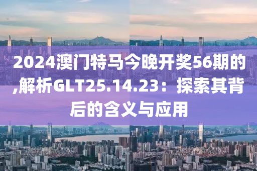 2024澳門特馬今晚開獎(jiǎng)56期的,解析GLT25.14.23：探索其背后的含義與應(yīng)用