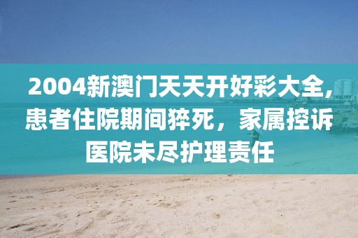 2004新澳門天天開好彩大全,患者住院期間猝死，家屬控訴醫(yī)院未盡護(hù)理責(zé)任