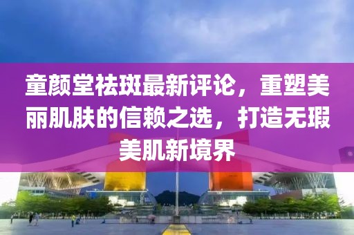童顏堂祛斑最新評(píng)論，重塑美麗肌膚的信賴(lài)之選，打造無(wú)瑕美肌新境界