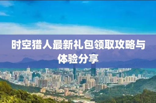 時空獵人最新禮包領(lǐng)取攻略與體驗分享