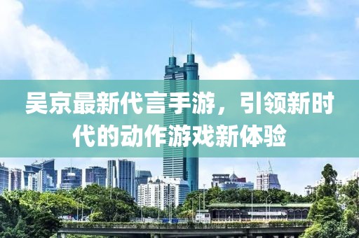 吳京最新代言手游，引領(lǐng)新時(shí)代的動(dòng)作游戲新體驗(yàn)