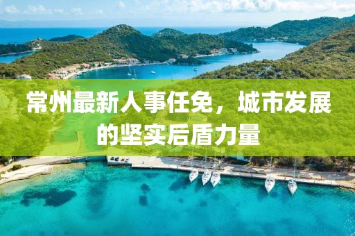 常州最新人事任免，城市發(fā)展的堅(jiān)實(shí)后盾力量