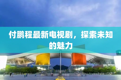 付鵬程最新電視劇，探索未知的魅力