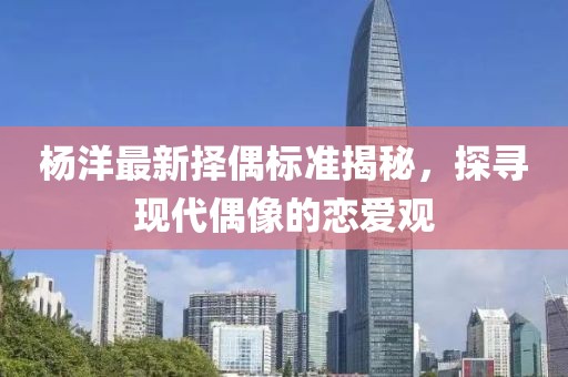 楊洋最新?lián)衽紭?biāo)準(zhǔn)揭秘，探尋現(xiàn)代偶像的戀愛觀