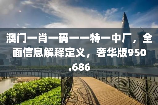 澳門一肖一碼一一特一中廠，全面信息解釋定義，奢華版950.686