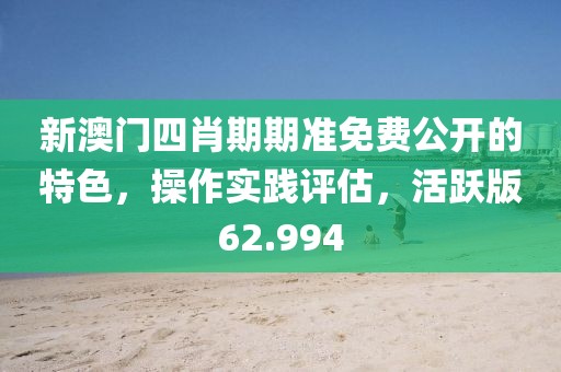 新澳門四肖期期準免費公開的特色，操作實踐評估，活躍版62.994