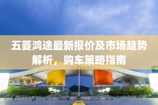 五菱鴻途最新報(bào)價及市場趨勢解析，購車策略指南