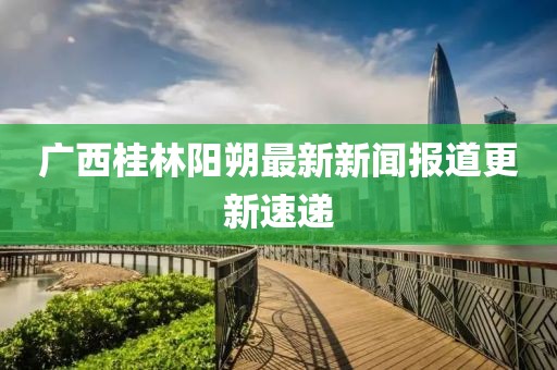 廣西桂林陽朔最新新聞報道更新速遞