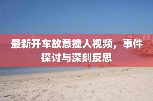 最新開車故意撞人視頻，事件探討與深刻反思