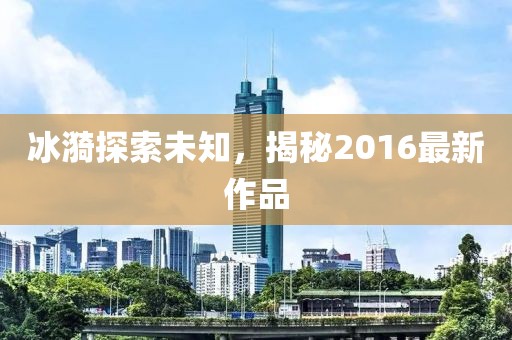 冰漪探索未知，揭秘2016最新作品