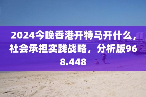2024今晚香港開特馬開什么，社會(huì)承擔(dān)實(shí)踐戰(zhàn)略，分析版968.448