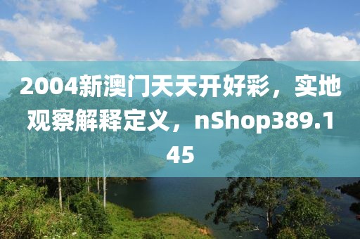 2004新澳門天天開好彩，實地觀察解釋定義，nShop389.145