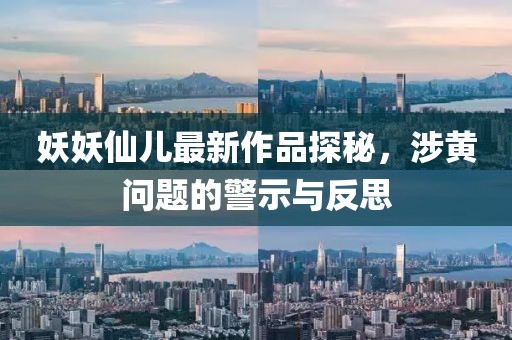 妖妖仙兒最新作品探秘，涉黃問題的警示與反思