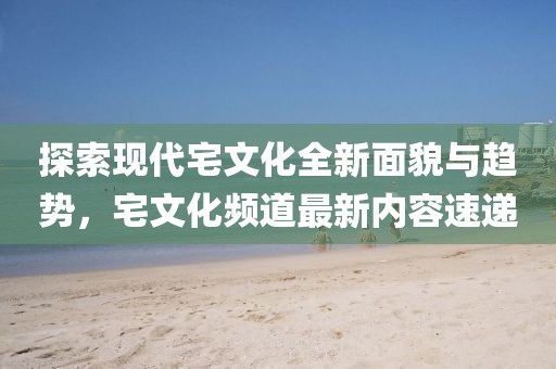 探索現(xiàn)代宅文化全新面貌與趨勢，宅文化頻道最新內(nèi)容速遞