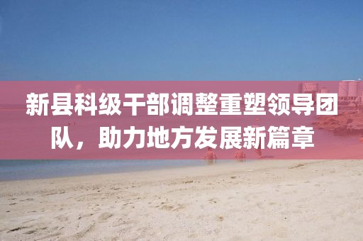 新縣科級(jí)干部調(diào)整重塑領(lǐng)導(dǎo)團(tuán)隊(duì)，助力地方發(fā)展新篇章