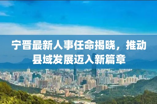 寧晉最新人事任命揭曉，推動(dòng)縣域發(fā)展邁入新篇章