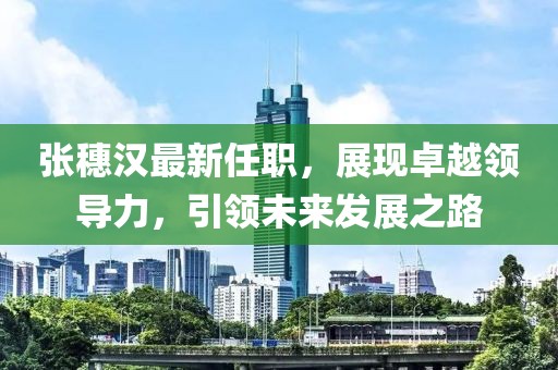 張穗漢最新任職，展現(xiàn)卓越領(lǐng)導(dǎo)力，引領(lǐng)未來發(fā)展之路