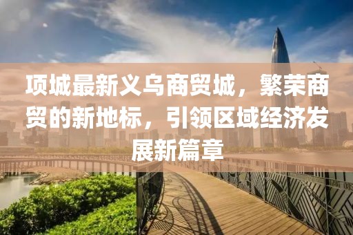 項城最新義烏商貿城，繁榮商貿的新地標，引領區(qū)域經(jīng)濟發(fā)展新篇章