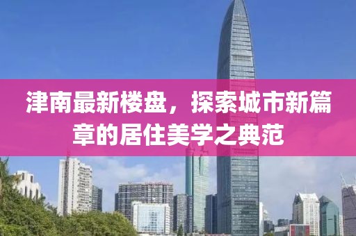 津南最新樓盤(pán)，探索城市新篇章的居住美學(xué)之典范