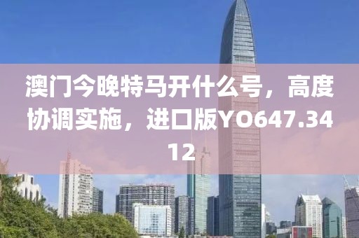 澳門今晚特馬開什么號，高度協(xié)調(diào)實(shí)施，進(jìn)口版YO647.3412
