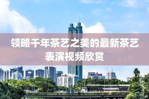 領(lǐng)略千年茶藝之美的最新茶藝表演視頻欣賞
