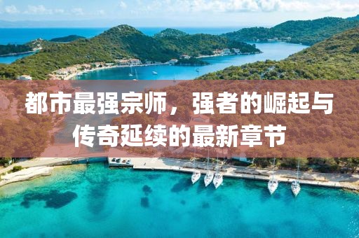 都市最強(qiáng)宗師，強(qiáng)者的崛起與傳奇延續(xù)的最新章節(jié)