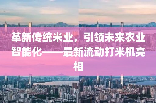 革新傳統(tǒng)米業(yè)，引領(lǐng)未來農(nóng)業(yè)智能化——最新流動打米機亮相