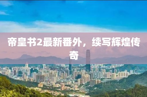 帝皇書2最新番外，續(xù)寫輝煌傳奇