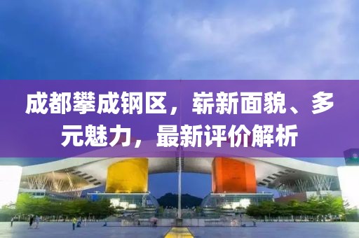 成都攀成鋼區(qū)，嶄新面貌、多元魅力，最新評價解析