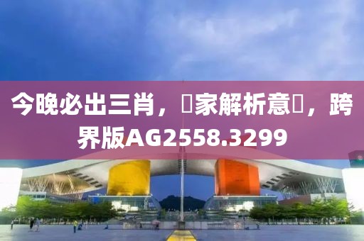 今晚必出三肖，專家解析意見，跨界版AG2558.3299