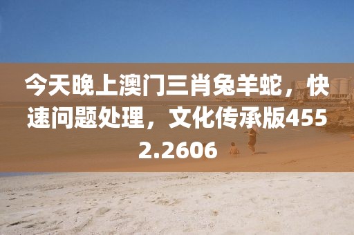 今天晚上澳門三肖兔羊蛇，快速問題處理，文化傳承版4552.2606