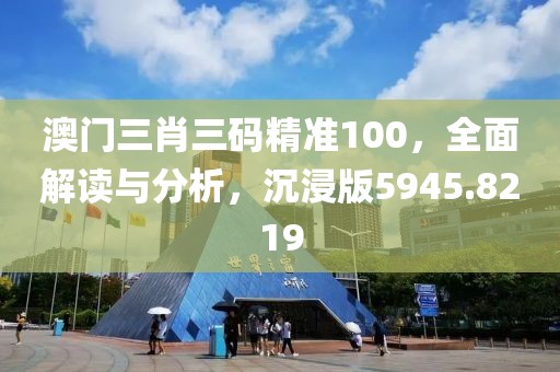 澳門(mén)三肖三碼精準(zhǔn)100，全面解讀與分析，沉浸版5945.8219