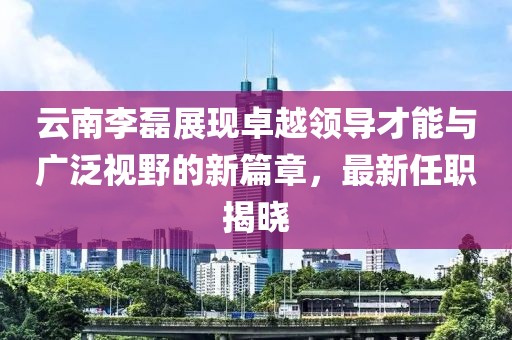 云南李磊展現卓越領導才能與廣泛視野的新篇章，最新任職揭曉