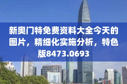 新奧門特免費(fèi)資料大全今天的圖片，精細(xì)化實(shí)施分析，特色版8473.0693