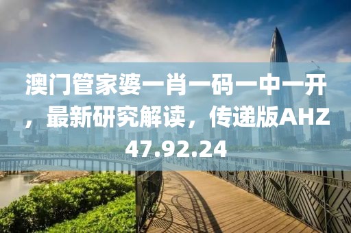 澳門管家婆一肖一碼一中一開，最新研究解讀，傳遞版AHZ47.92.24