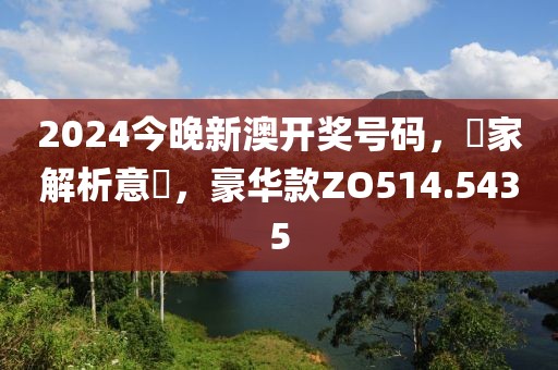 2024今晚新澳開獎號碼，專家解析意見，豪華款ZO514.5435
