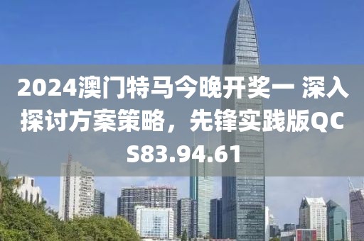 2024澳門特馬今晚開獎一 深入探討方案策略，先鋒實踐版QCS83.94.61
